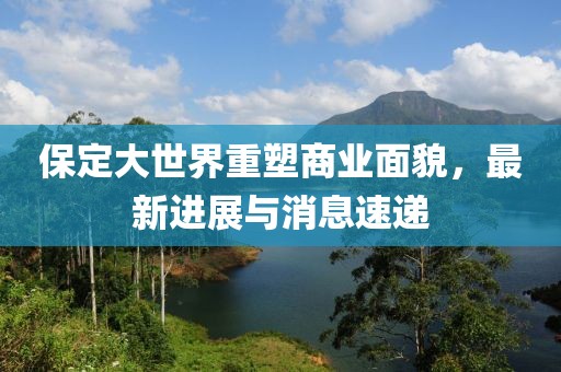 保定大世界重塑商业面貌，最新进展与消息速递