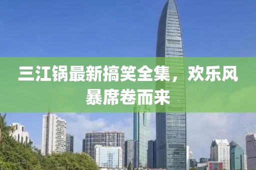 三江锅最新搞笑全集，欢乐风暴席卷而来