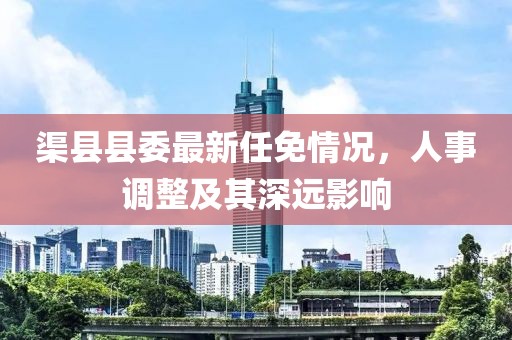 渠县县委最新任免情况，人事调整及其深远影响