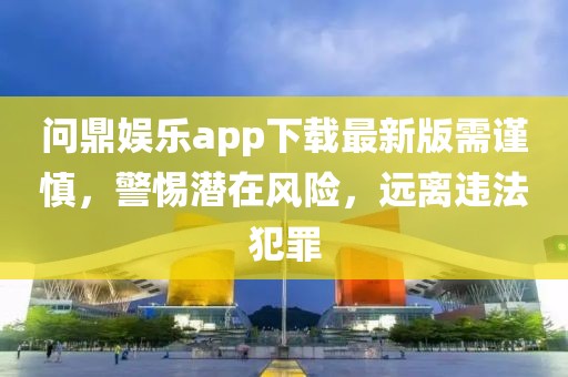 问鼎娱乐app下载最新版需谨慎，警惕潜在风险，远离违法犯罪