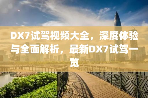 DX7试驾视频大全，深度体验与全面解析，最新DX7试驾一览