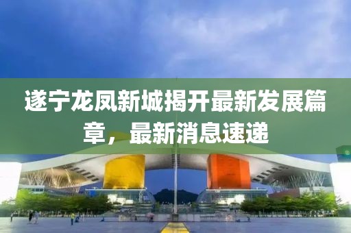 遂宁龙凤新城揭开最新发展篇章，最新消息速递