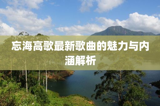 忘海高歌最新歌曲的魅力与内涵解析
