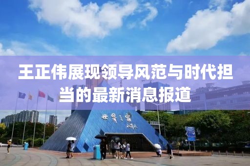 王正伟展现领导风范与时代担当的最新消息报道