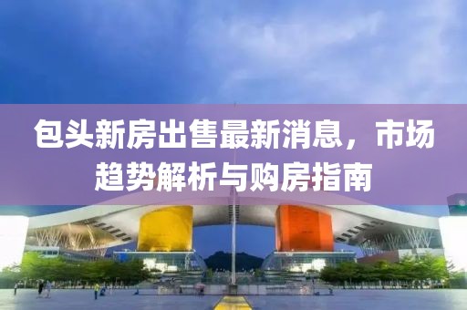 包头新房出售最新消息，市场趋势解析与购房指南