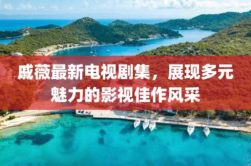 戚薇最新电视剧集，展现多元魅力的影视佳作风采