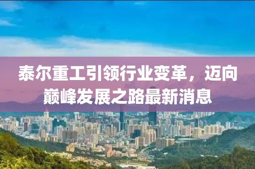 泰尔重工引领行业变革，迈向巅峰发展之路最新消息