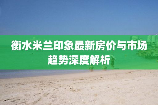 衡水米兰印象最新房价与市场趋势深度解析