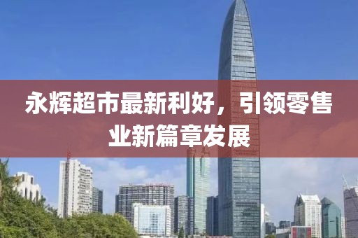 永辉超市最新利好，引领零售业新篇章发展