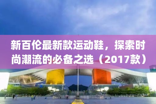 新百伦最新款运动鞋，探索时尚潮流的必备之选（2017款）