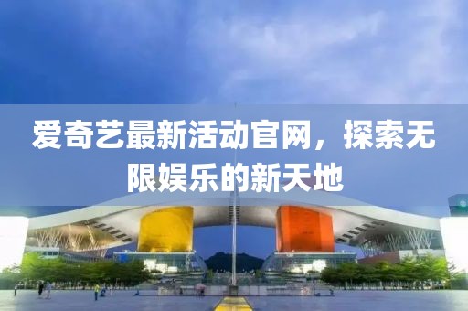 爱奇艺最新活动官网，探索无限娱乐的新天地