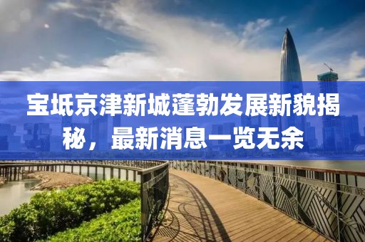 宝坻京津新城蓬勃发展新貌揭秘，最新消息一览无余