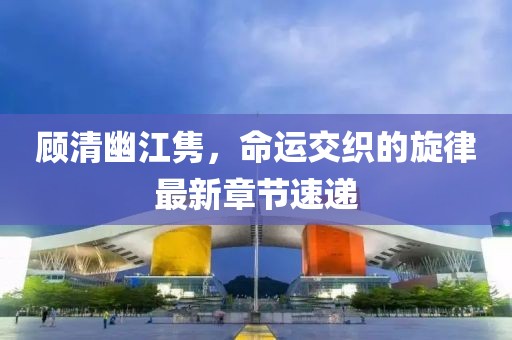 顾清幽江隽，命运交织的旋律最新章节速递