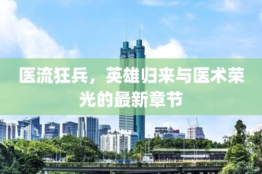 医流狂兵，英雄归来与医术荣光的最新章节