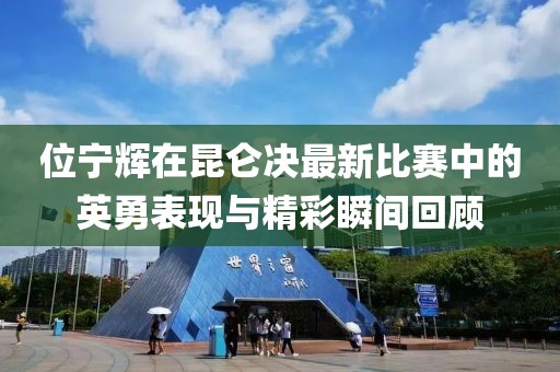 位宁辉在昆仑决最新比赛中的英勇表现与精彩瞬间回顾