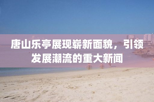 唐山乐亭展现崭新面貌，引领发展潮流的重大新闻