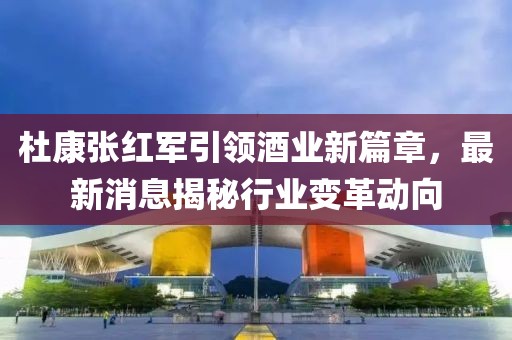 杜康张红军引领酒业新篇章，最新消息揭秘行业变革动向