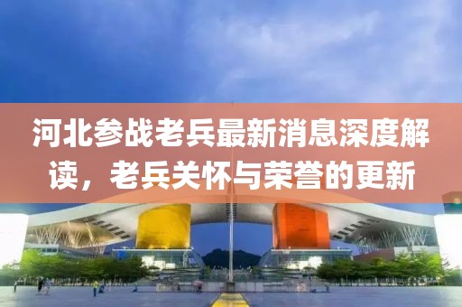 河北参战老兵最新消息深度解读，老兵关怀与荣誉的更新