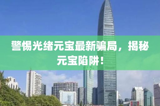警惕光绪元宝最新骗局，揭秘元宝陷阱！