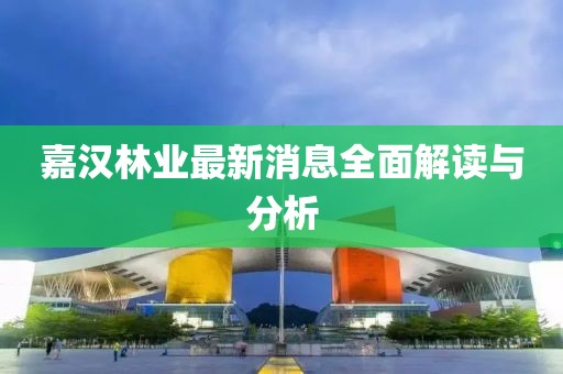嘉汉林业最新消息全面解读与分析