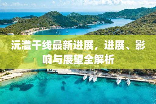 沅澧干线最新进展，进展、影响与展望全解析