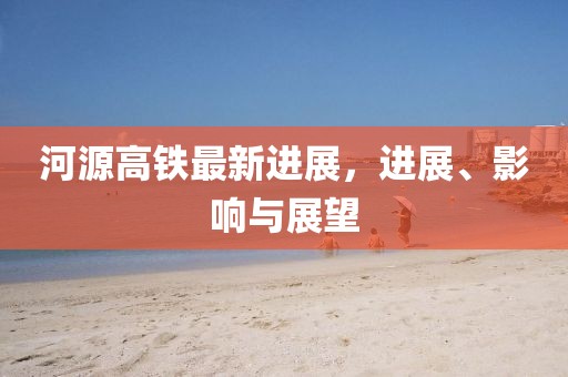 河源高铁最新进展，进展、影响与展望