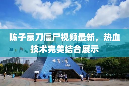 陈子豪刀僵尸视频最新，热血技术完美结合展示