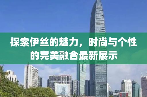 探索伊丝的魅力，时尚与个性的完美融合最新展示
