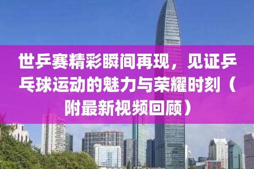 世乒赛精彩瞬间再现，见证乒乓球运动的魅力与荣耀时刻（附最新视频回顾）