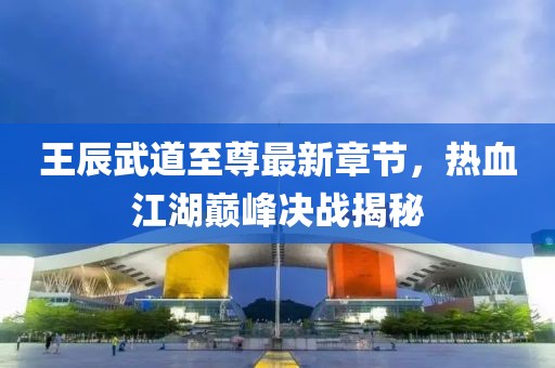 王辰武道至尊最新章节，热血江湖巅峰决战揭秘