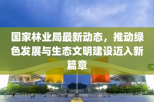 国家林业局最新动态，推动绿色发展与生态文明建设迈入新篇章