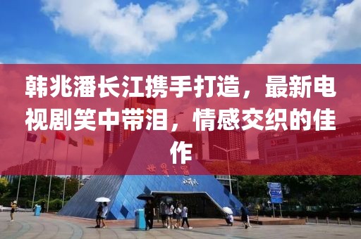 韩兆潘长江携手打造，最新电视剧笑中带泪，情感交织的佳作