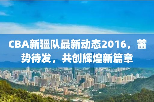 CBA新疆队最新动态2016，蓄势待发，共创辉煌新篇章