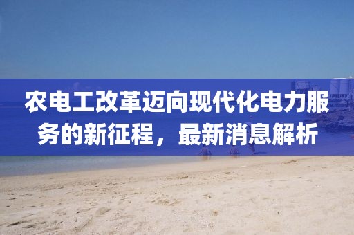 农电工改革迈向现代化电力服务的新征程，最新消息解析
