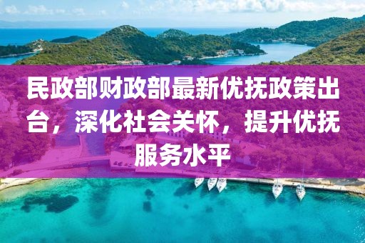 民政部财政部最新优抚政策出台，深化社会关怀，提升优抚服务水平