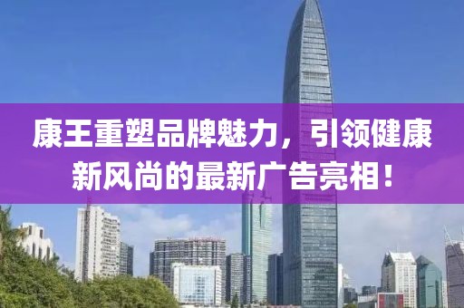 康王重塑品牌魅力，引领健康新风尚的最新广告亮相！