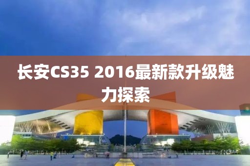 长安CS35 2016最新款升级魅力探索