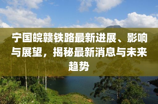 宁国皖赣铁路最新进展、影响与展望，揭秘最新消息与未来趋势