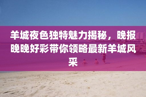 羊城夜色独特魅力揭秘，晚报晚晚好彩带你领略最新羊城风采