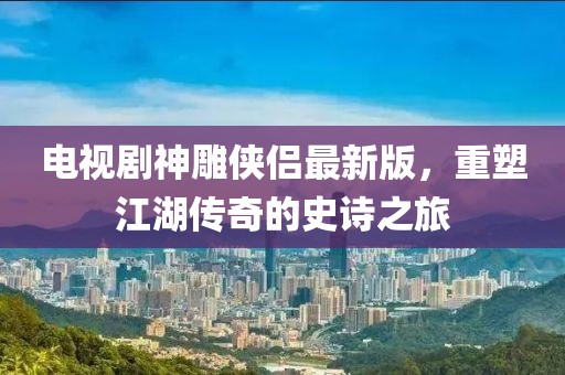 电视剧神雕侠侣最新版，重塑江湖传奇的史诗之旅