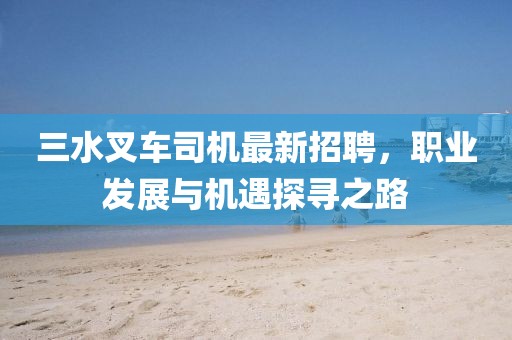 三水叉车司机最新招聘，职业发展与机遇探寻之路