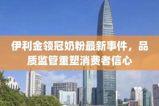 伊利金领冠奶粉最新事件，品质监管重塑消费者信心