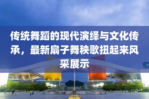 传统舞蹈的现代演绎与文化传承，最新扇子舞秧歌扭起来风采展示
