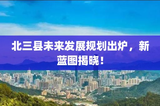 北三县未来发展规划出炉，新蓝图揭晓！