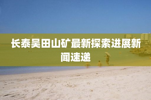 长泰吴田山矿最新探索进展新闻速递