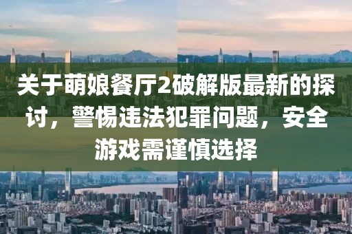 关于萌娘餐厅2破解版最新的探讨，警惕违法犯罪问题，安全游戏需谨慎选择