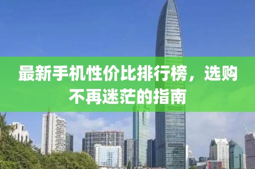 最新手机性价比排行榜，选购不再迷茫的指南