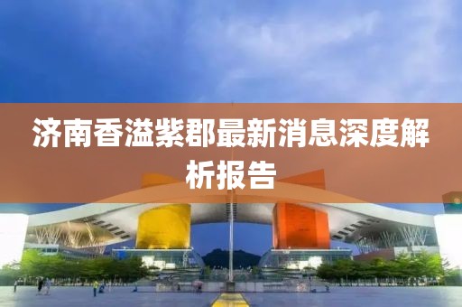 济南香溢紫郡最新消息深度解析报告
