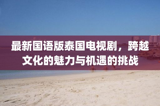 最新国语版泰国电视剧，跨越文化的魅力与机遇的挑战