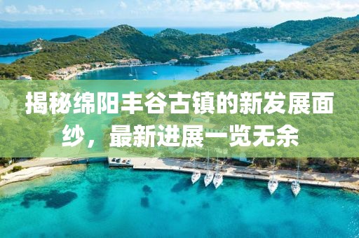 揭秘绵阳丰谷古镇的新发展面纱，最新进展一览无余